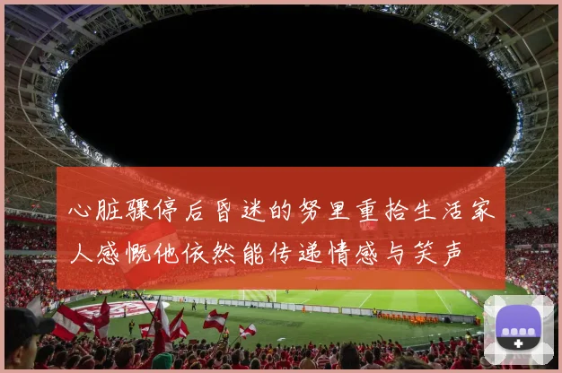 心脏骤停后昏迷的努里重拾生活家人感慨他依然能传递情感与笑声