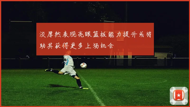 淡厚然表现亮眼篮板能力提升或将助其获得更多上场机会