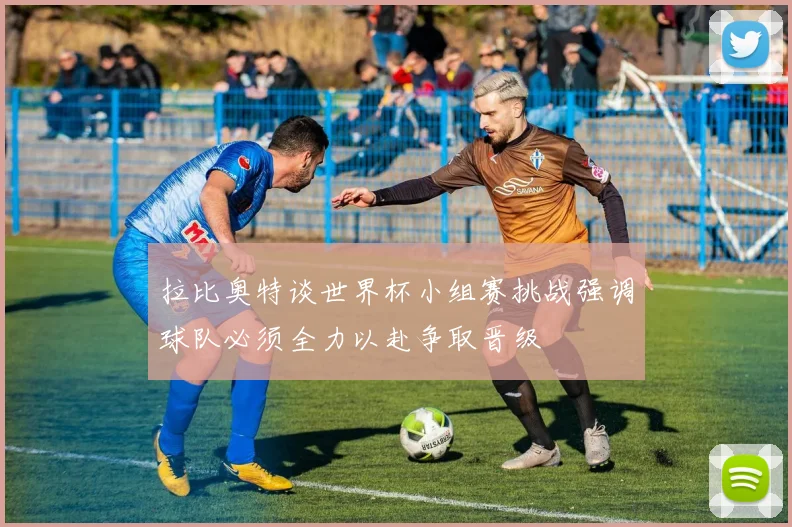拉比奥特谈世界杯小组赛挑战强调球队必须全力以赴争取晋级