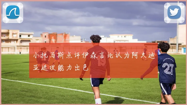 小托马斯点评伊森言论认为阿夫迪亚进攻能力出色