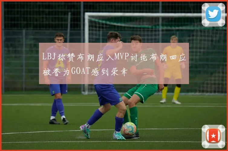 LBJ称赞布朗应入MVP讨论布朗回应被誉为GOAT感到荣幸