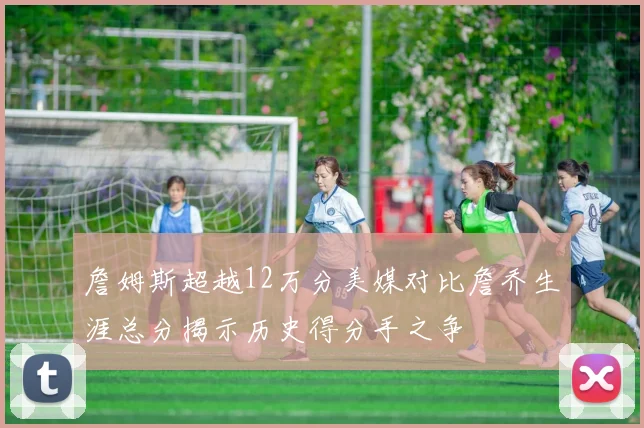 詹姆斯超越12万分美媒对比詹乔生涯总分揭示历史得分手之争