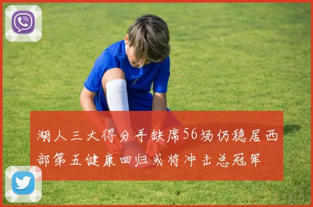 湖人三大得分手缺席56场仍稳居西部第五健康回归或将冲击总冠军