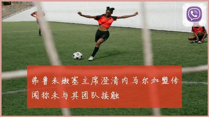 弗鲁米嫩塞主席澄清内马尔加盟传闻称未与其团队接触