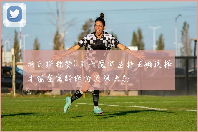 纳瓦斯称赞C罗和魔笛坚持正确选择才能在高龄保持顶级状态