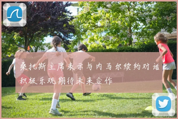 桑托斯主席表示与内马尔续约对话积极乐观期待未来合作