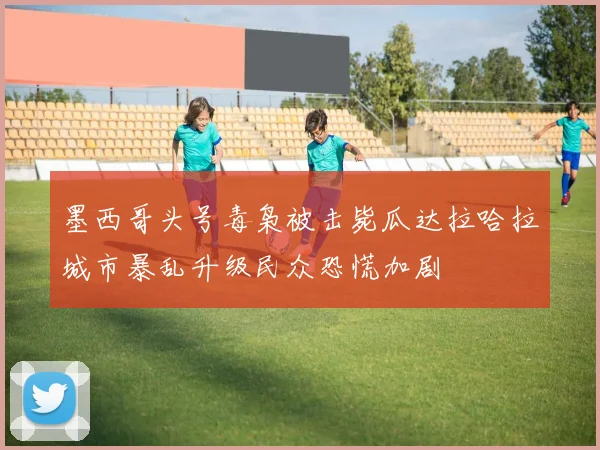 墨西哥头号毒枭被击毙瓜达拉哈拉城市暴乱升级民众恐慌加剧