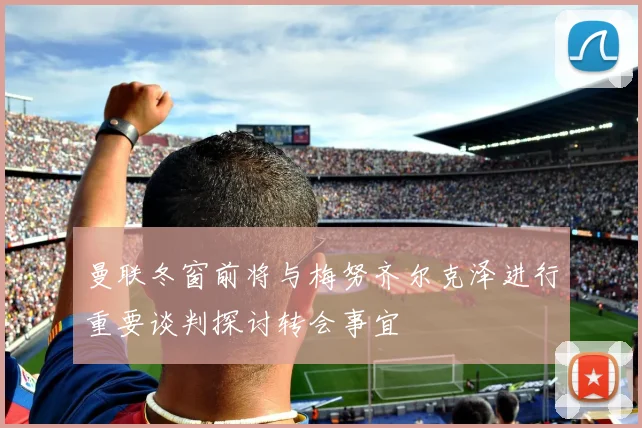曼联冬窗前将与梅努齐尔克泽进行重要谈判探讨转会事宜