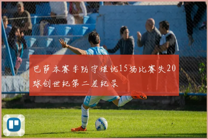 巴萨本赛季防守堪忧15场比赛失20球创世纪第二差纪录