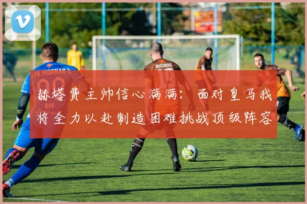 赫塔费主帅信心满满：面对皇马我将全力以赴制造困难挑战顶级阵容