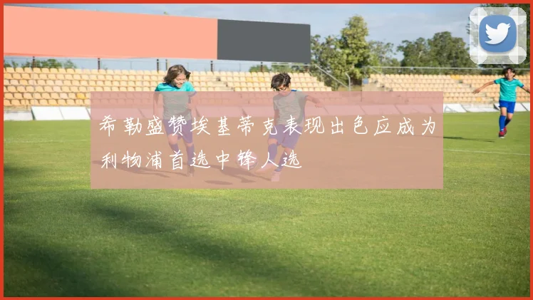 希勒盛赞埃基蒂克表现出色应成为利物浦首选中锋人选