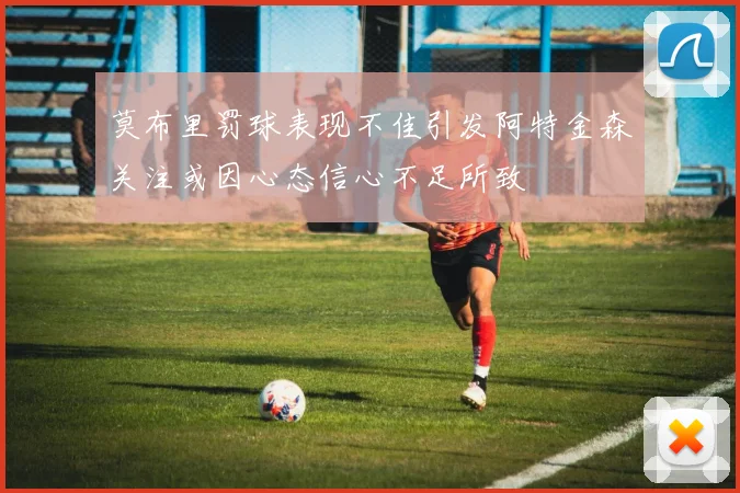 莫布里罚球表现不佳引发阿特金森关注或因心态信心不足所致