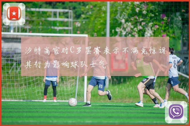 沙特高官对C罗罢赛表示不满竟惊讶其行为影响球队士气