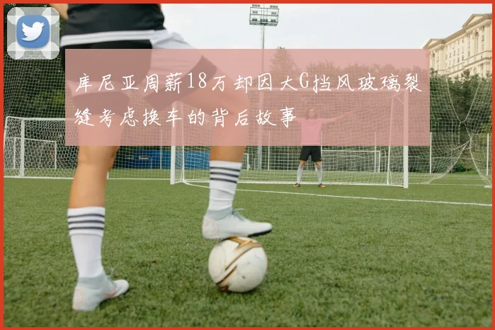 库尼亚周薪18万却因大G挡风玻璃裂缝考虑换车的背后故事