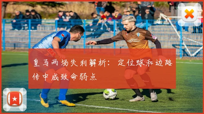 皇马两场失利解析：定位球和边路传中成致命弱点