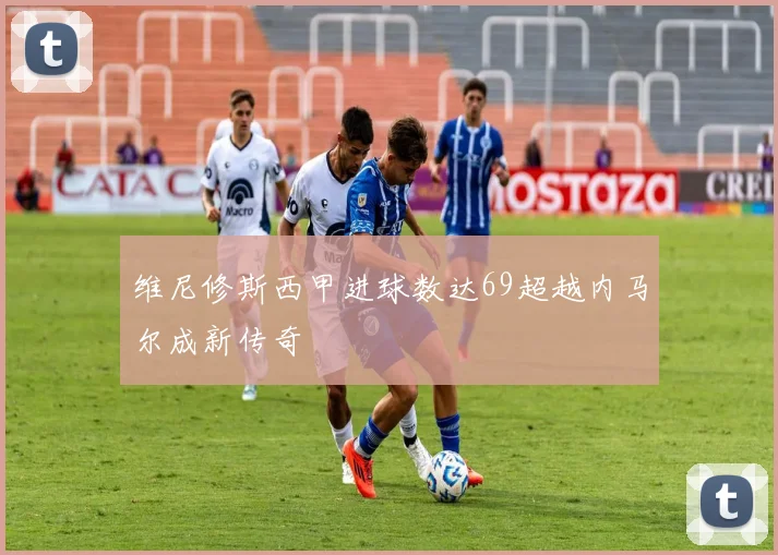 维尼修斯西甲进球数达69超越内马尔成新传奇