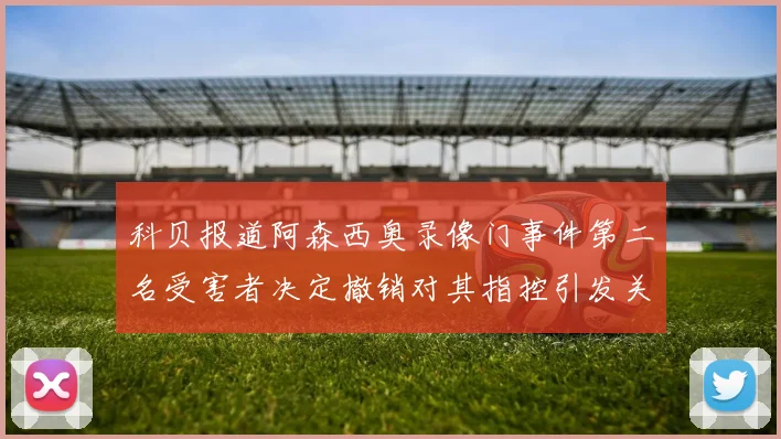 科贝报道阿森西奥录像门事件第二名受害者决定撤销对其指控引发关注