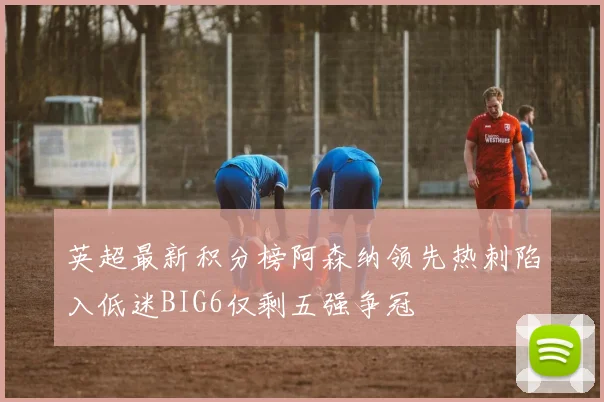 英超最新积分榜阿森纳领先热刺陷入低迷BIG6仅剩五强争冠