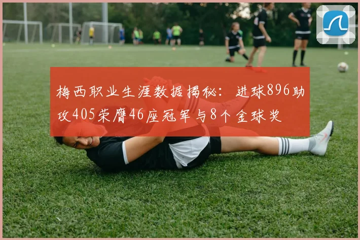 梅西职业生涯数据揭秘：进球896助攻405荣膺46座冠军与8个金球奖