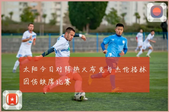 太阳今日对阵热火布克与杰伦格林因伤缺席比赛