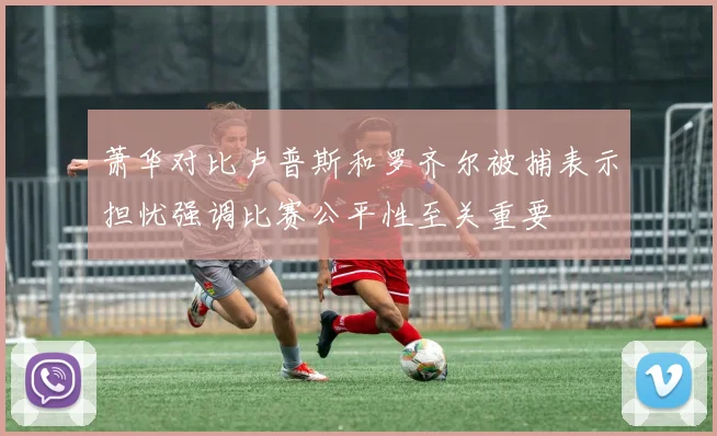 萧华对比卢普斯和罗齐尔被捕表示担忧强调比赛公平性至关重要