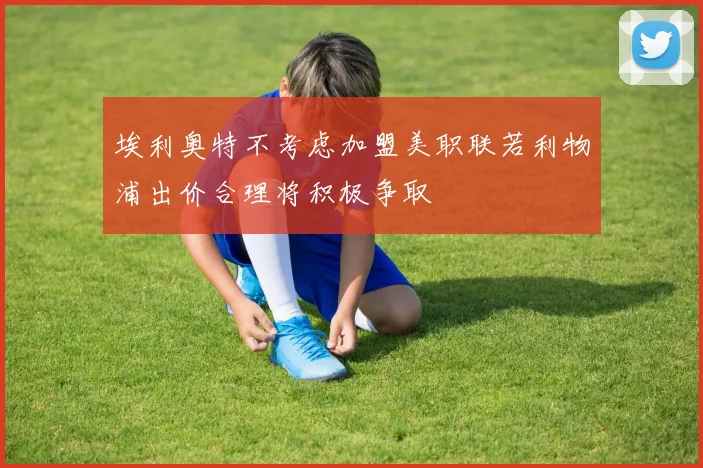 埃利奥特不考虑加盟美职联若利物浦出价合理将积极争取