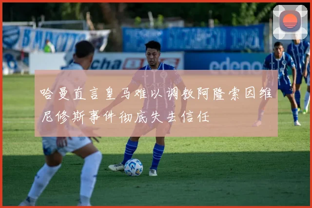 哈曼直言皇马难以调教阿隆索因维尼修斯事件彻底失去信任