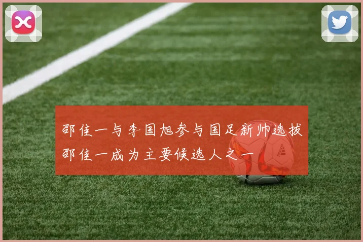 邵佳一与李国旭参与国足新帅选拔邵佳一成为主要候选人之一