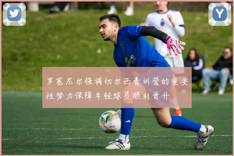 罗塞尼尔强调切尔西青训营的重要性努力保障年轻球员顺利晋升